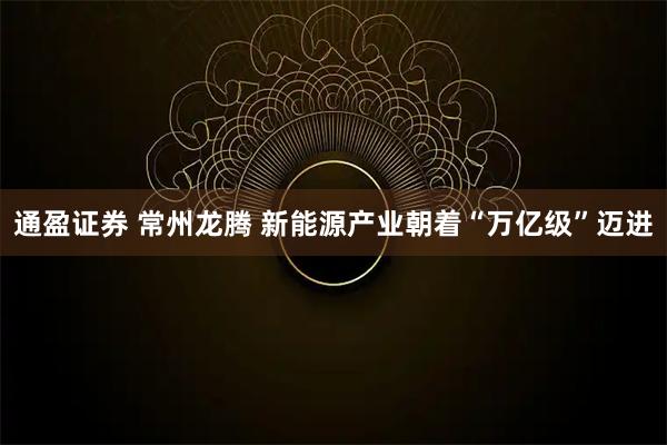 通盈证券 常州龙腾 新能源产业朝着“万亿级”迈进