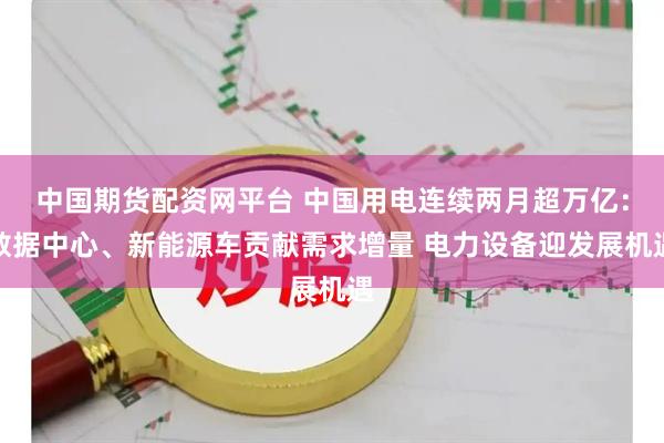 中国期货配资网平台 中国用电连续两月超万亿：数据中心、新能源车贡献需求增量 电力设备迎发展机遇
