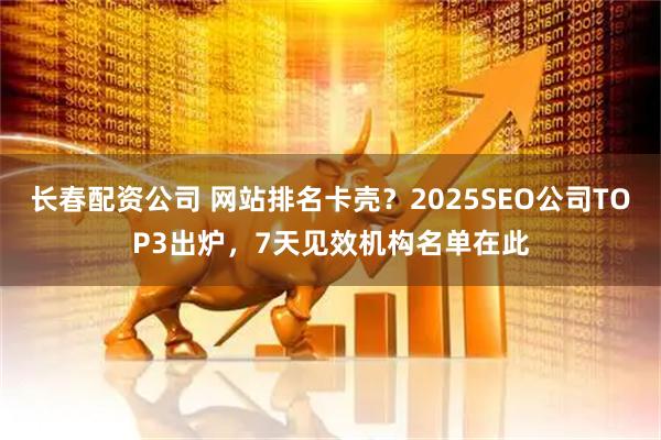 长春配资公司 网站排名卡壳？2025SEO公司TOP3出炉，7天见效机构名单在此