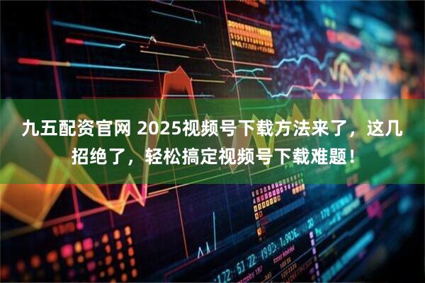 九五配资官网 2025视频号下载方法来了，这几招绝了，轻松搞定视频号下载难题！