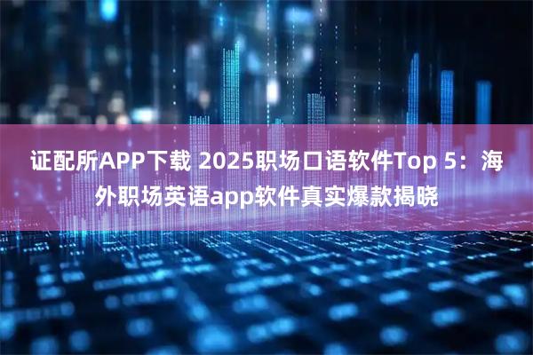 证配所APP下载 2025职场口语软件Top 5：海外职场英语app软件真实爆款揭晓