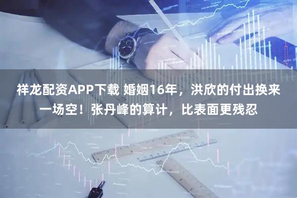 祥龙配资APP下载 婚姻16年，洪欣的付出换来一场空！张丹峰的算计，比表面更残忍