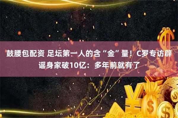 鼓腰包配资 足坛第一人的含“金”量！C罗专访辟谣身家破10亿：多年前就有了