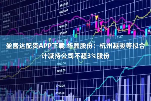 盈盛达配资APP下载 华鼎股份：杭州越骏等拟合计减持公司不超3%股份