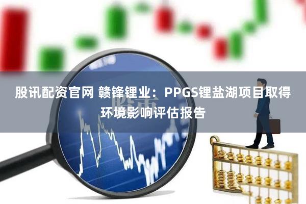 股讯配资官网 赣锋锂业：PPGS锂盐湖项目取得环境影响评估报告