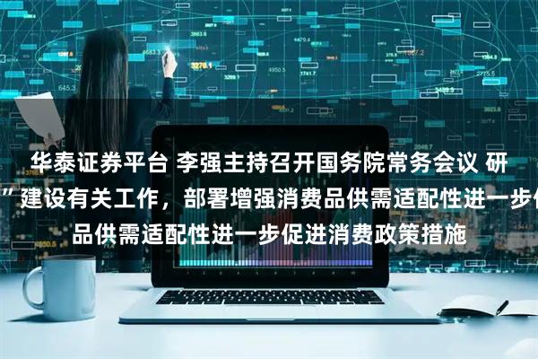 华泰证券平台 李强主持召开国务院常务会议 研究深入实施“两重”建设有关工作，部署增强消费品供需适配性进一步促进消费政策措施
