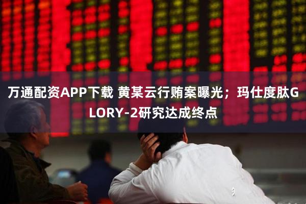 万通配资APP下载 黄某云行贿案曝光；玛仕度肽GLORY-2研究达成终点