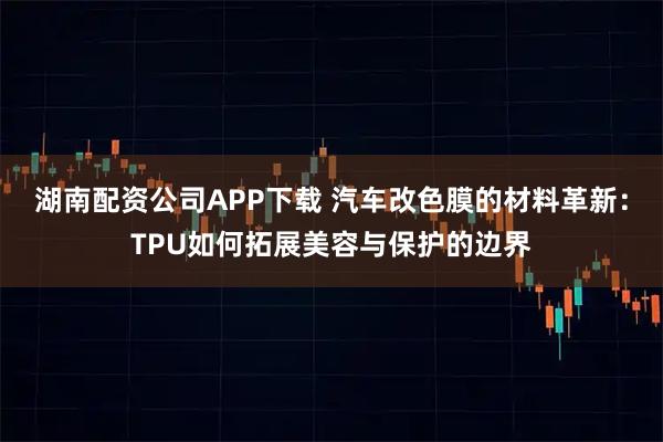 湖南配资公司APP下载 汽车改色膜的材料革新：TPU如何拓展美容与保护的边界