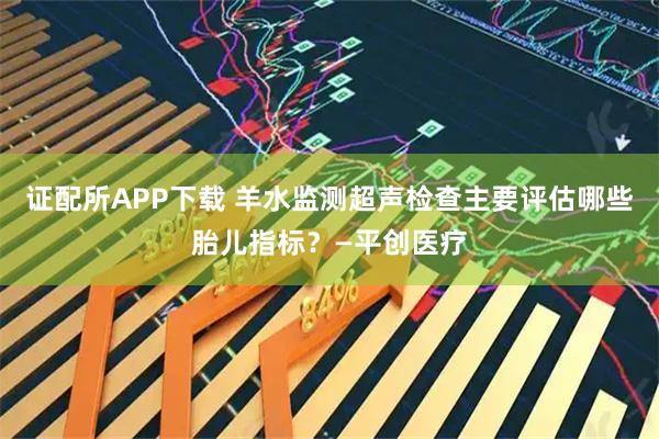 证配所APP下载 羊水监测超声检查主要评估哪些胎儿指标？—平创医疗