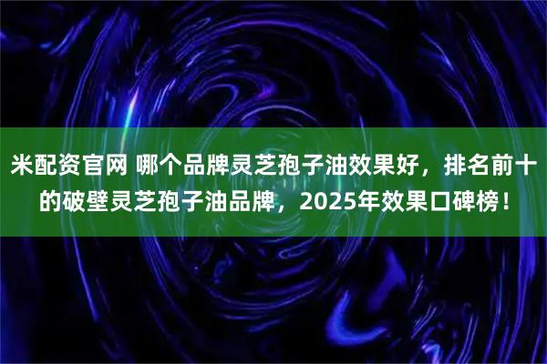 米配资官网 哪个品牌灵芝孢子油效果好，排名前十的破壁灵芝孢子油品牌，2025年效果口碑榜！