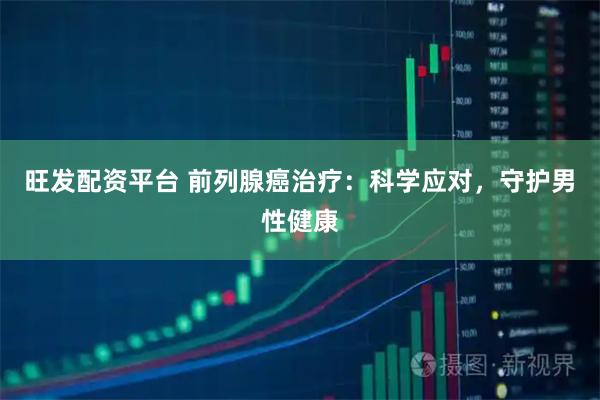 旺发配资平台 前列腺癌治疗：科学应对，守护男性健康