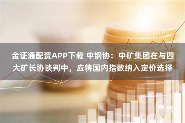 金证通配资APP下载 中钢协：中矿集团在与四大矿长协谈判中，应将国内指数纳入定价选择
