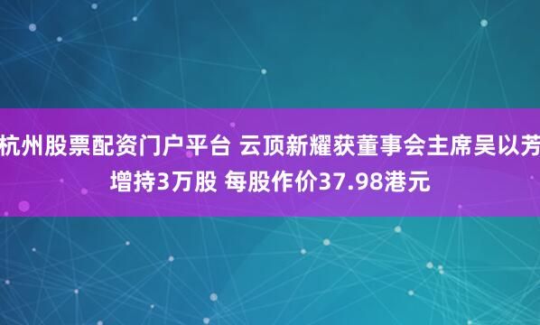 杭州股票配资门户平台 云顶新耀获董事会主席吴以芳增持3万股 每股作价37.98港元
