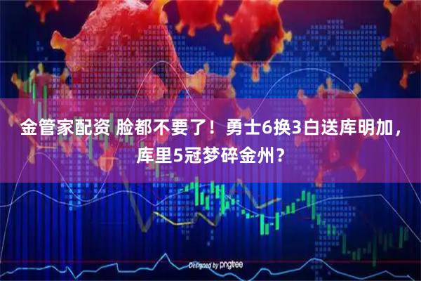 金管家配资 脸都不要了！勇士6换3白送库明加，库里5冠梦碎金州？