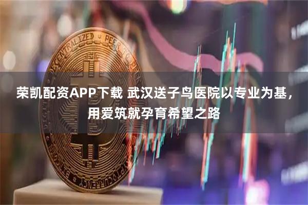 荣凯配资APP下载 武汉送子鸟医院以专业为基，用爱筑就孕育希望之路
