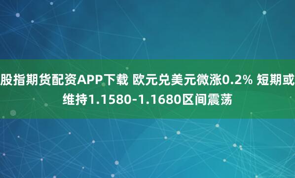 股指期货配资APP下载 欧元兑美元微涨0.2% 短期或维持1.1580-1.1680区间震荡
