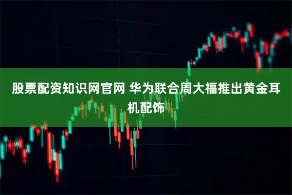 股票配资知识网官网 华为联合周大福推出黄金耳机配饰