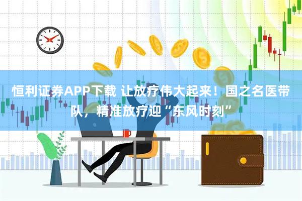 恒利证券APP下载 让放疗伟大起来！国之名医带队，精准放疗迎“东风时刻”