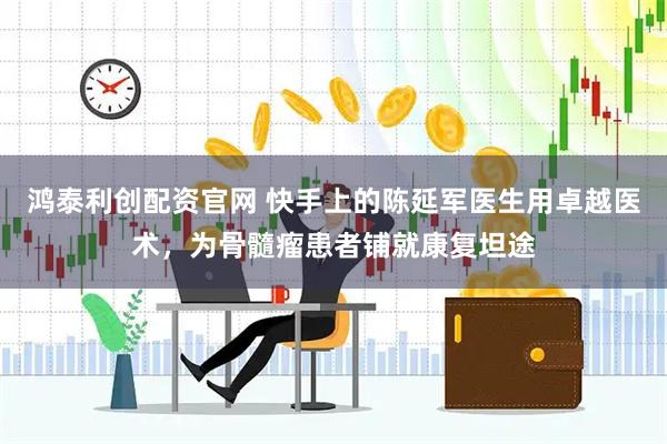鸿泰利创配资官网 快手上的陈延军医生用卓越医术，为骨髓瘤患者铺就康复坦途